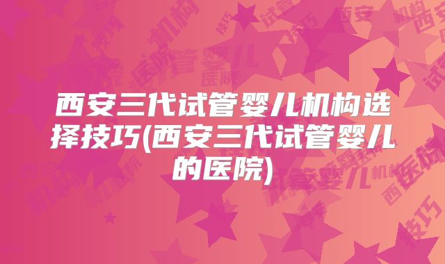 西安三代试管婴儿机构选择技巧(西安三代试管婴儿的医院)