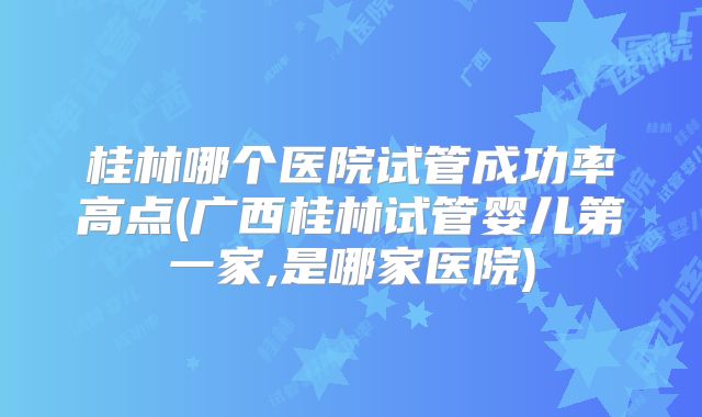 桂林哪个医院试管成功率高点(广西桂林试管婴儿第一家,是哪家医院)