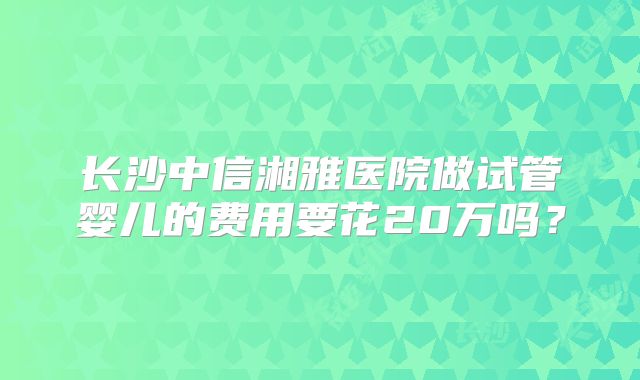 长沙中信湘雅医院做试管婴儿的费用要花20万吗?
