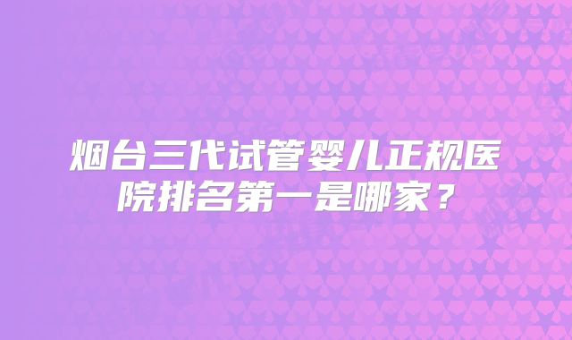 烟台三代试管婴儿正规医院排名第一是哪家？
