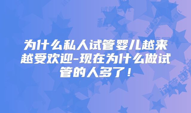 为什么私人试管婴儿越来越受欢迎-现在为什么做试管的人多了！
