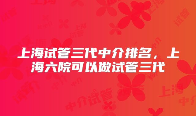 上海试管三代中介排名，上海六院可以做试管三代
