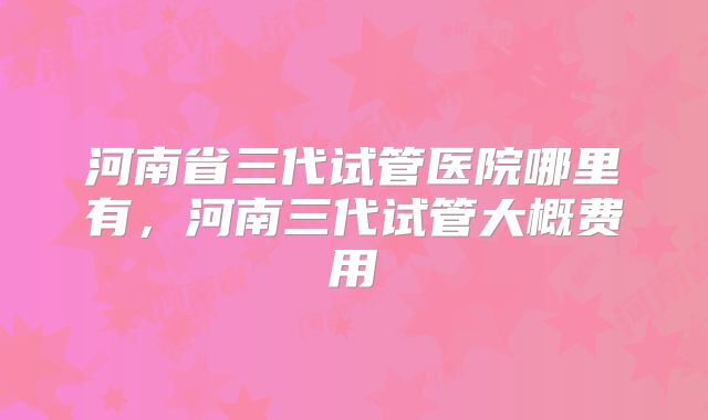 河南省三代试管医院哪里有，河南三代试管大概费用