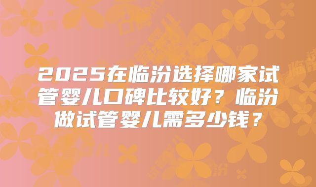 2025在临汾选择哪家试管婴儿口碑比较好?临汾做试管婴儿需多少钱?