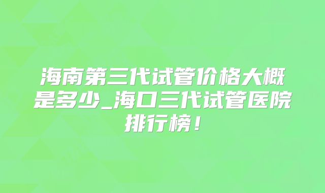 海南第三代试管价格大概是多少_海口三代试管医院排行榜!