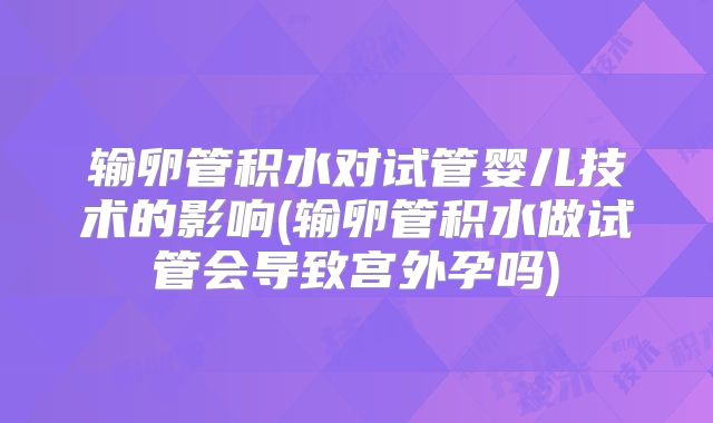 输卵管积水对试管婴儿技术的影响(输卵管积水做试管会导致宫外孕吗)
