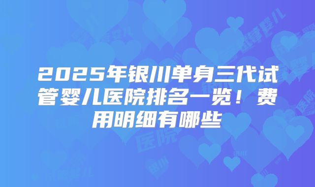 2025年银川单身三代试管婴儿医院排名一览！费用明细有哪些