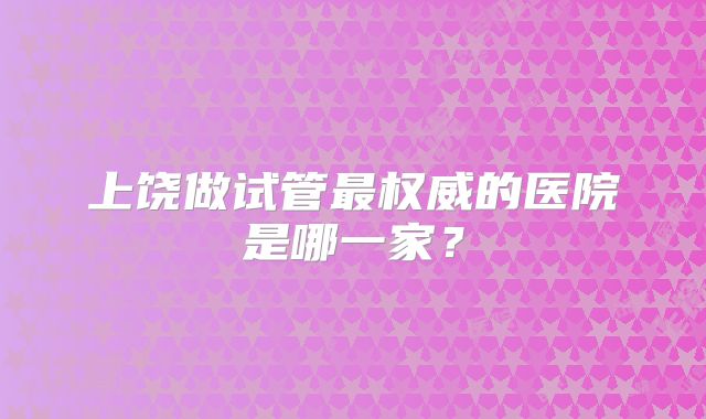 上饶做试管最权威的医院是哪一家？