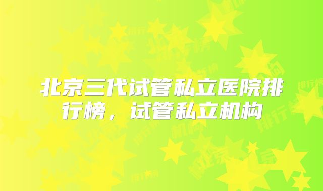 北京三代试管私立医院排行榜，试管私立机构