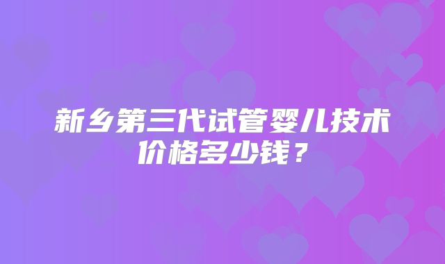 新乡第三代试管婴儿技术价格多少钱？