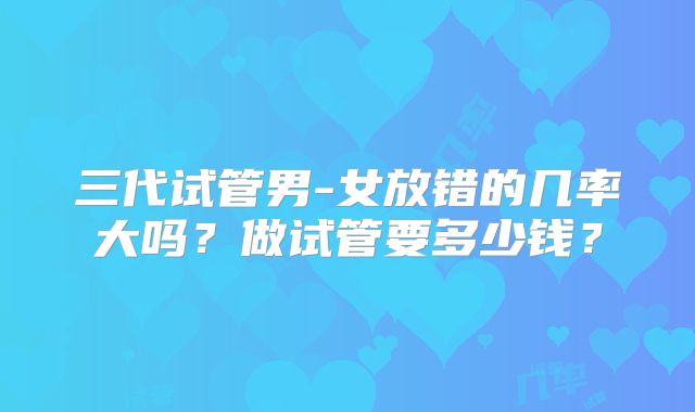 三代试管男-女放错的几率大吗？做试管要多少钱？