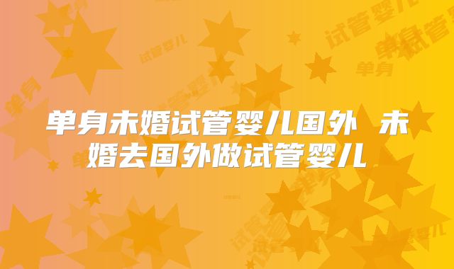 单身未婚试管婴儿国外 未婚去国外做试管婴儿