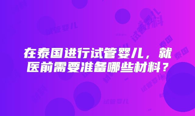 在泰国进行试管婴儿，就医前需要准备哪些材料？