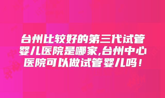 台州比较好的第三代试管婴儿医院是哪家,台州中心医院可以做试管婴儿吗！