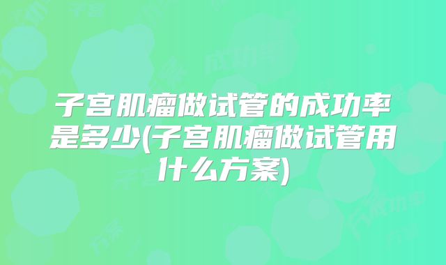 子宫肌瘤做试管的成功率是多少(子宫肌瘤做试管用什么方案)