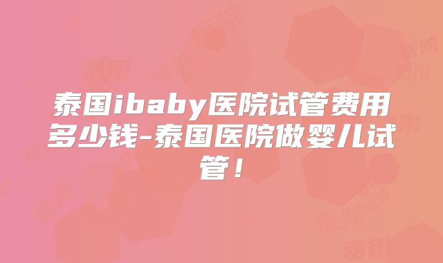 泰国ibaby医院试管费用多少钱-泰国医院做婴儿试管!