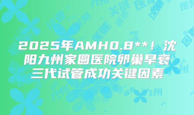2025年AMH0.8**！沈阳九州家圆医院卵巢早衰三代试管成功关键因素