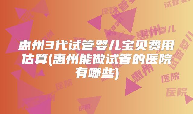 惠州3代试管婴儿宝贝费用估算(惠州能做试管的医院有哪些)
