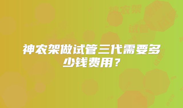 神农架做试管三代需要多少钱费用？