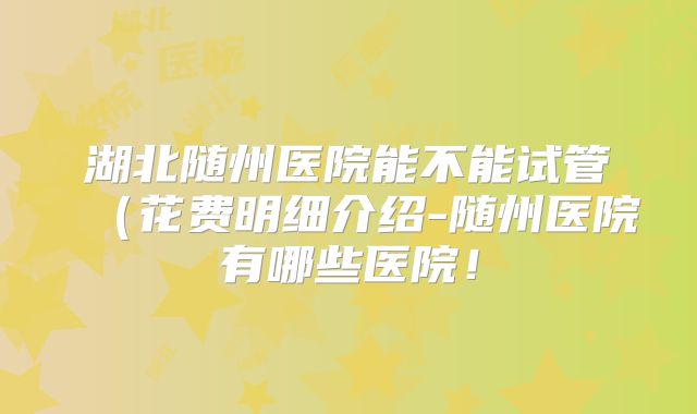 湖北随州医院能不能试管(花费明细介绍-随州医院有哪些医院!