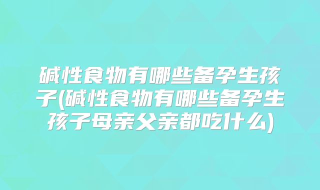 碱性食物有哪些备孕生孩子(碱性食物有哪些备孕生孩子母亲父亲都吃什么)