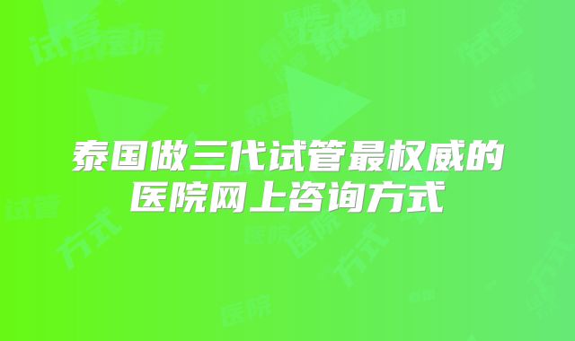 泰国做三代试管最权威的医院网上咨询方式