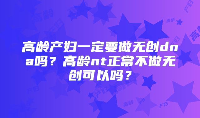 高龄产妇一定要做无创dna吗?高龄nt正常不做无创可以吗?