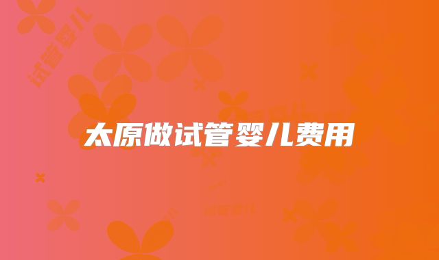 太原做试管婴儿费用