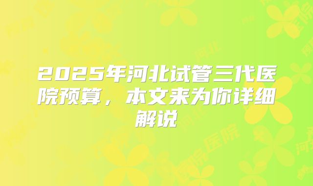 2025年河北试管三代医院预算，本文来为你详细解说