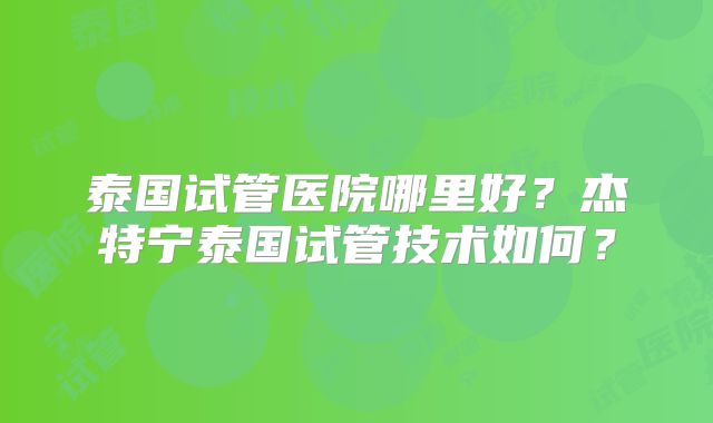 泰国试管医院哪里好?杰特宁泰国试管技术如何?