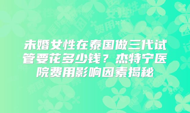 未婚女性在泰国做三代试管要花多少钱?杰特宁医院费用影响因素揭秘