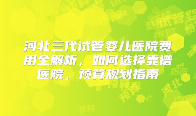 河北三代试管婴儿医院费用全解析,如何选择靠谱医院,预算规划指南