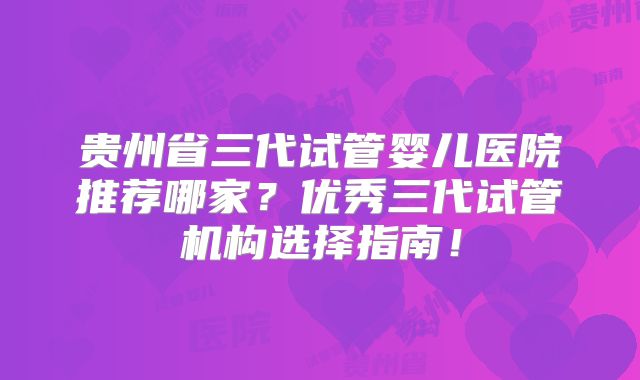 贵州省三代试管婴儿医院推荐哪家?优秀三代试管机构选择指南!