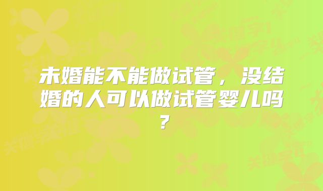 未婚能不能做试管,没结婚的人可以做试管婴儿吗?