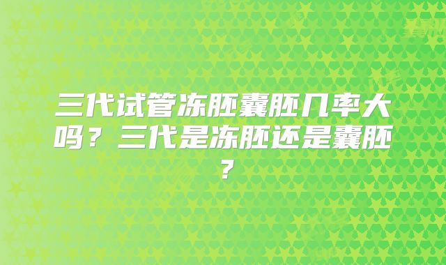 三代试管冻胚囊胚几率大吗?三代是冻胚还是囊胚?