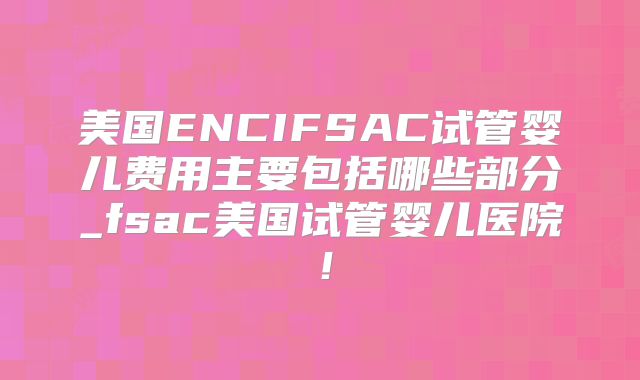 美国ENCIFSAC试管婴儿费用主要包括哪些部分_fsac美国试管婴儿医院！