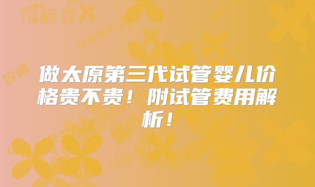 做太原第三代试管婴儿价格贵不贵!附试管费用解析!