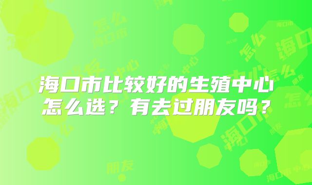 海口市比较好的生殖中心怎么选?有去过朋友吗?