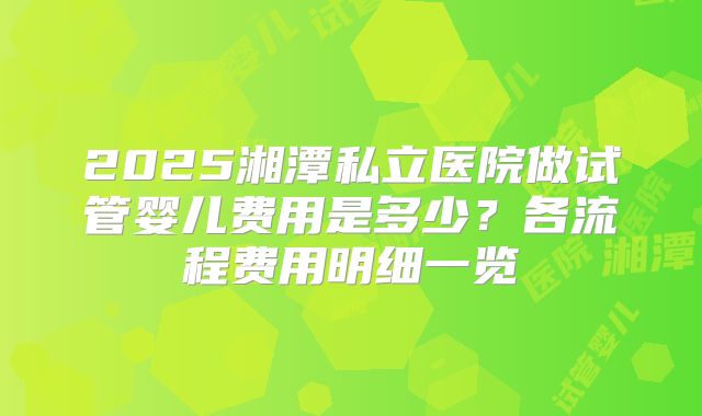2025湘潭私立医院做试管婴儿费用是多少?各流程费用明细一览