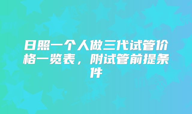 日照一个人做三代试管价格一览表，附试管前提条件