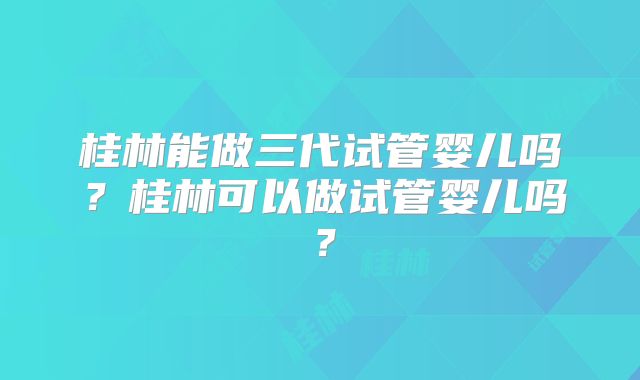 桂林能做三代试管婴儿吗？桂林可以做试管婴儿吗？