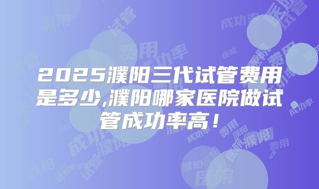 2025濮阳三代试管费用是多少,濮阳哪家医院做试管成功率高！