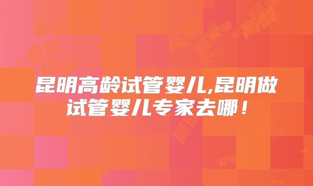 昆明高龄试管婴儿,昆明做试管婴儿专家去哪！