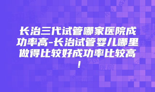 长治三代试管哪家医院成功率高-长治试管婴儿哪里做得比较好成功率比较高！
