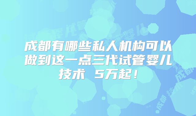 成都有哪些私人机构可以做到这一点三代试管婴儿技术 5万起!