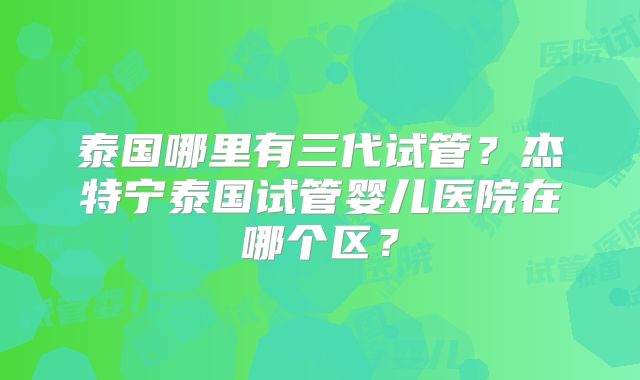 泰国哪里有三代试管？杰特宁泰国试管婴儿医院在哪个区？