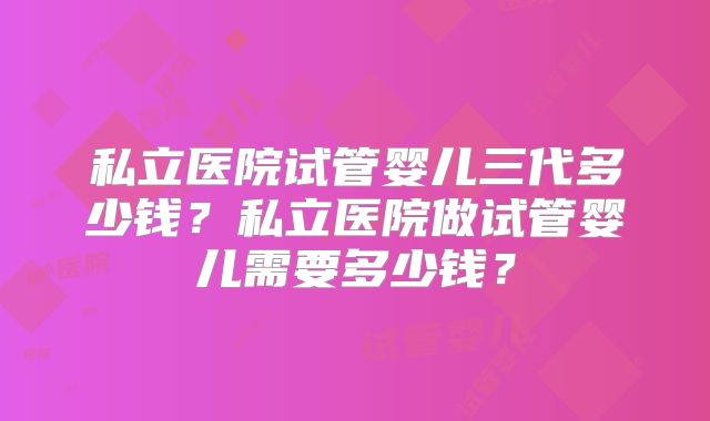 私立医院试管婴儿三代多少钱？私立医院做试管婴儿需要多少钱？
