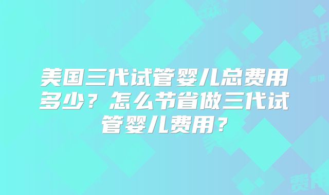 美国三代试管婴儿总费用多少?怎么节省做三代试管婴儿费用?