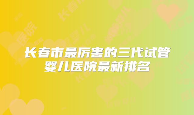 长春市最厉害的三代试管婴儿医院最新排名