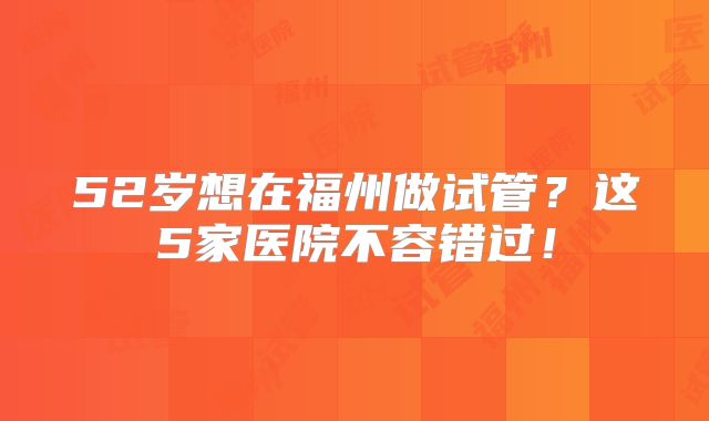 52岁想在福州做试管？这5家医院不容错过！